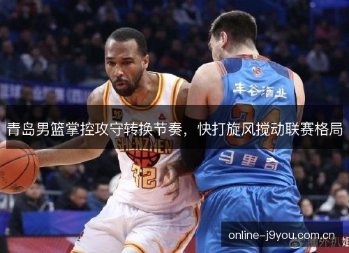 青岛男篮掌控攻守转换节奏，快打旋风搅动联赛格局