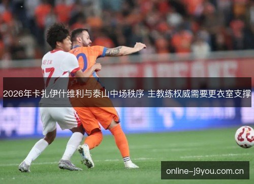 2026年卡扎伊什维利与泰山中场秩序 主教练权威需要更衣室支撑